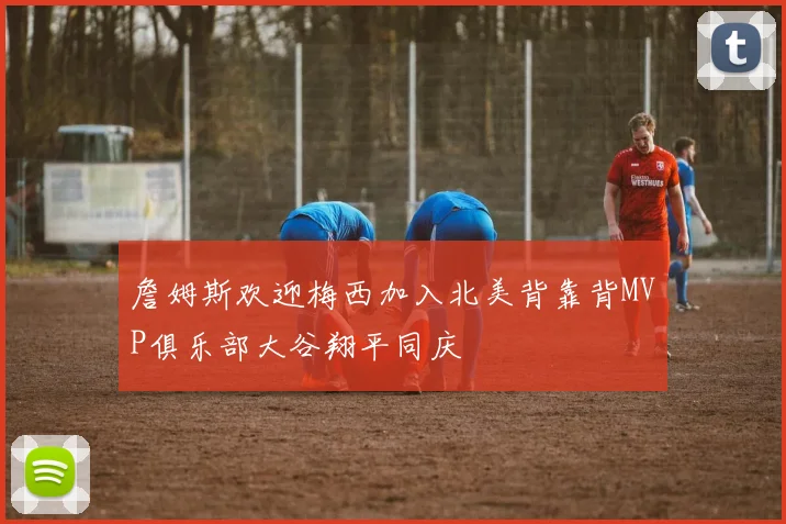 詹姆斯欢迎梅西加入北美背靠背MVP俱乐部大谷翔平同庆