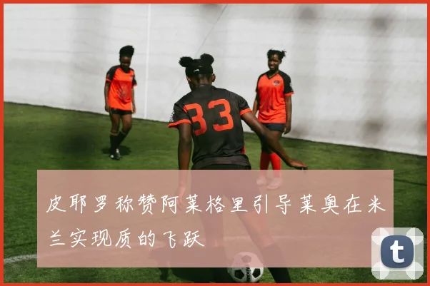 皮耶罗称赞阿莱格里引导莱奥在米兰实现质的飞跃