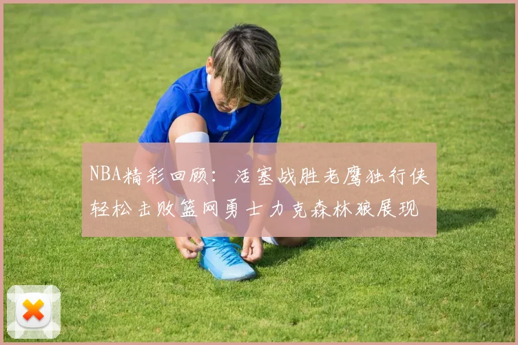 NBA精彩回顾：活塞战胜老鹰独行侠轻松击败篮网勇士力克森林狼展现强劲实力