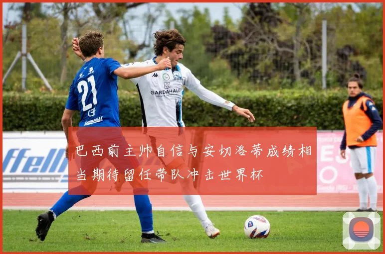 巴西前主帅自信与安切洛蒂成绩相当期待留任带队冲击世界杯