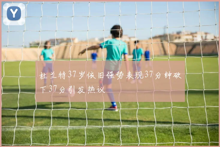 杜兰特37岁依旧强势表现37分钟砍下37分引发热议