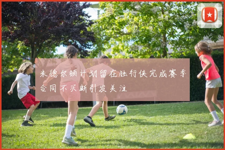 米德尔顿计划留在独行侠完成赛季合同不买断引发关注