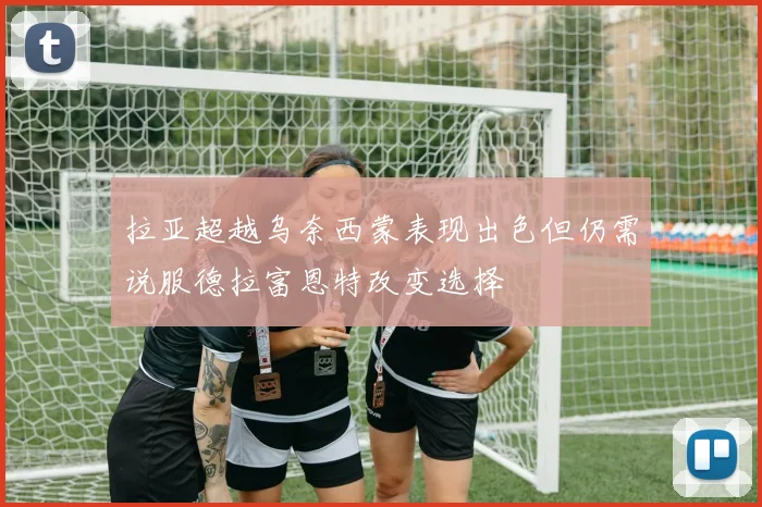 拉亚超越乌奈西蒙表现出色但仍需说服德拉富恩特改变选择