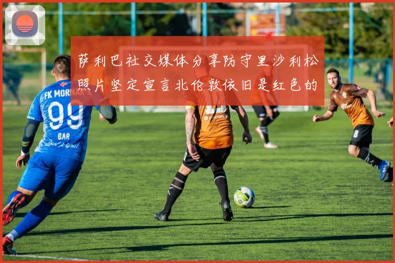 萨利巴社交媒体分享防守里沙利松照片坚定宣言北伦敦依旧是红色的