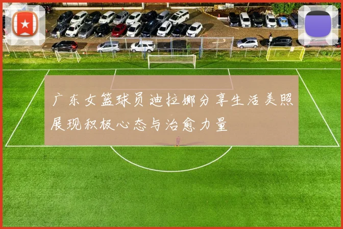 广东女篮球员迪拉娜分享生活美照展现积极心态与治愈力量