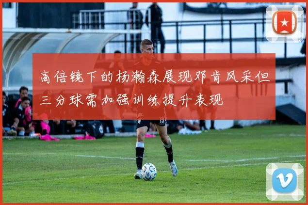 高倍镜下的杨瀚森展现邓肯风采但三分球需加强训练提升表现