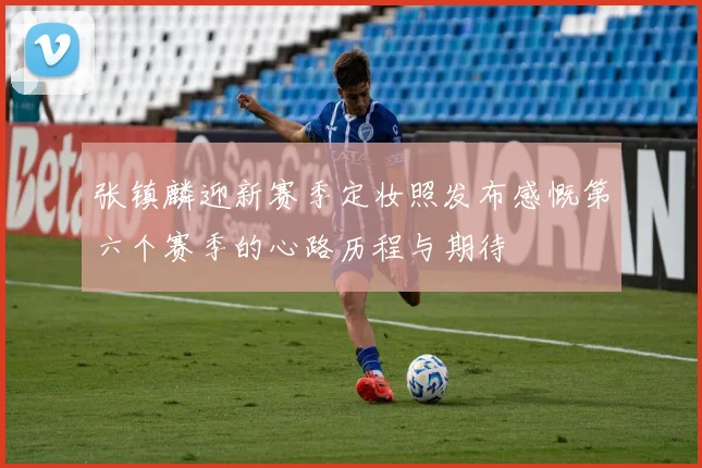 张镇麟迎新赛季定妆照发布感慨第六个赛季的心路历程与期待