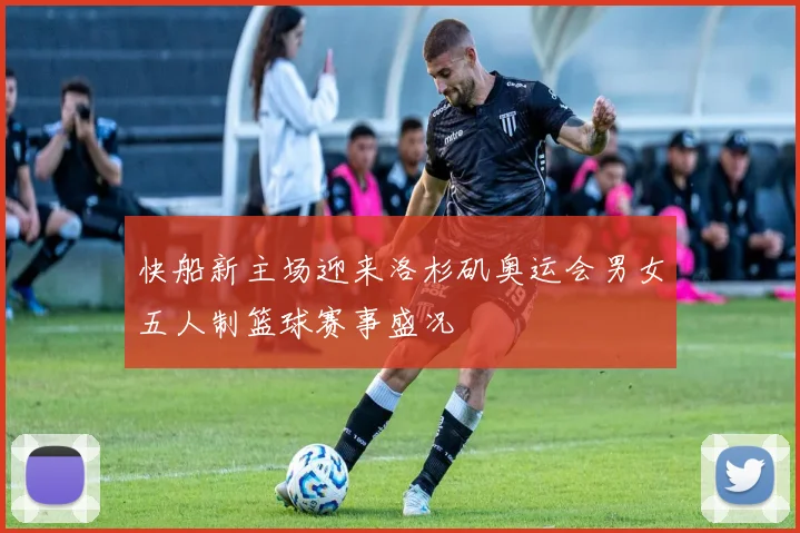快船新主场迎来洛杉矶奥运会男女五人制篮球赛事盛况