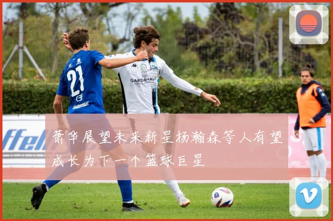 萧华展望未来新星杨瀚森等人有望成长为下一个篮球巨星