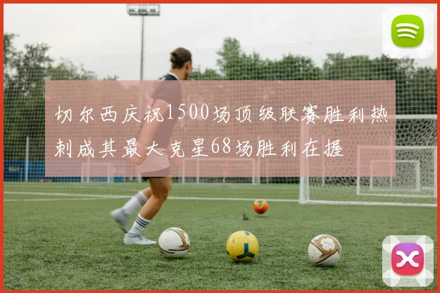 切尔西庆祝1500场顶级联赛胜利热刺成其最大克星68场胜利在握