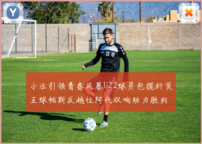 小法引领青春风暴U22球员包揽科莫五球帕斯反越位阿代双响助力胜利
