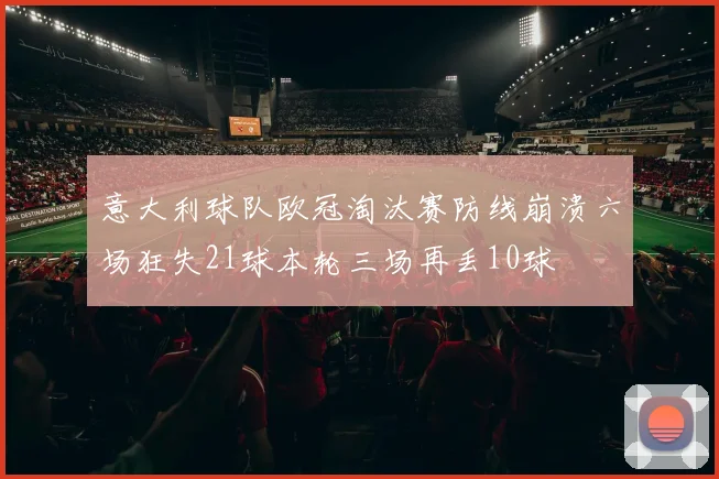 意大利球队欧冠淘汰赛防线崩溃六场狂失21球本轮三场再丢10球