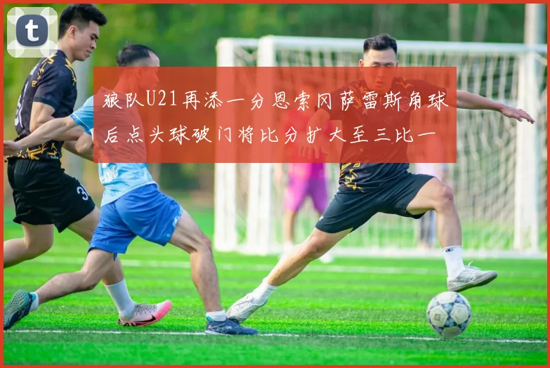 狼队U21再添一分恩索冈萨雷斯角球后点头球破门将比分扩大至三比一