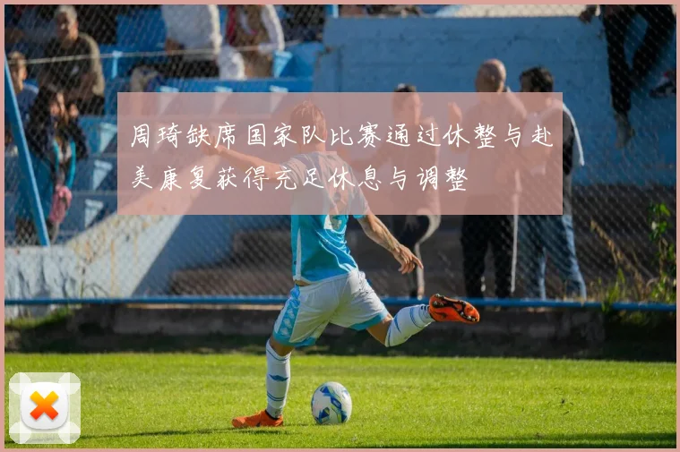 周琦缺席国家队比赛通过休整与赴美康复获得充足休息与调整