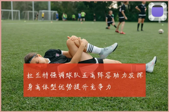 杜兰特强调球队五高阵容助力发挥身高体型优势提升竞争力
