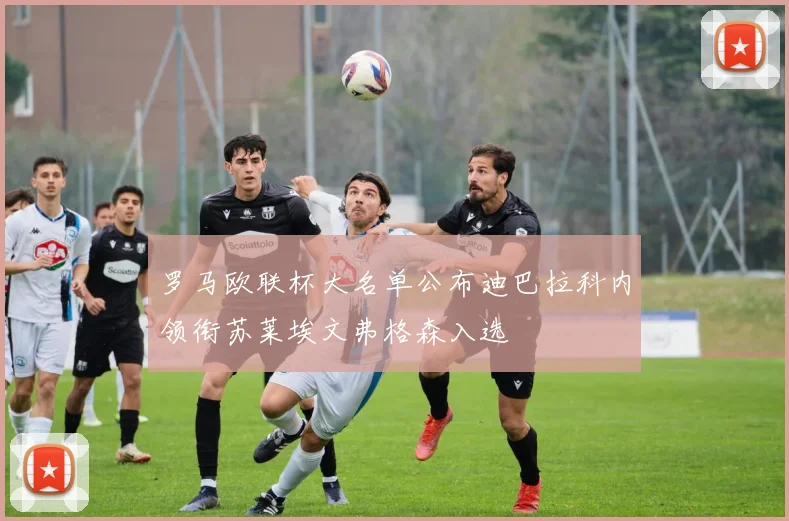 罗马欧联杯大名单公布迪巴拉科内领衔苏莱埃文弗格森入选