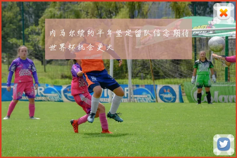 内马尔续约半年坚定留队信念期待世界杯机会更大