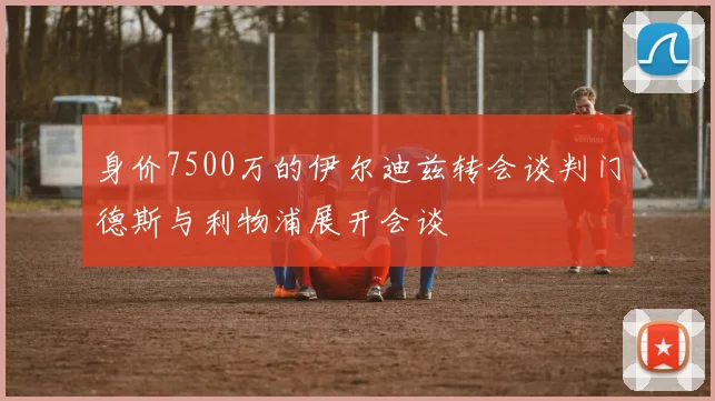身价7500万的伊尔迪兹转会谈判门德斯与利物浦展开会谈